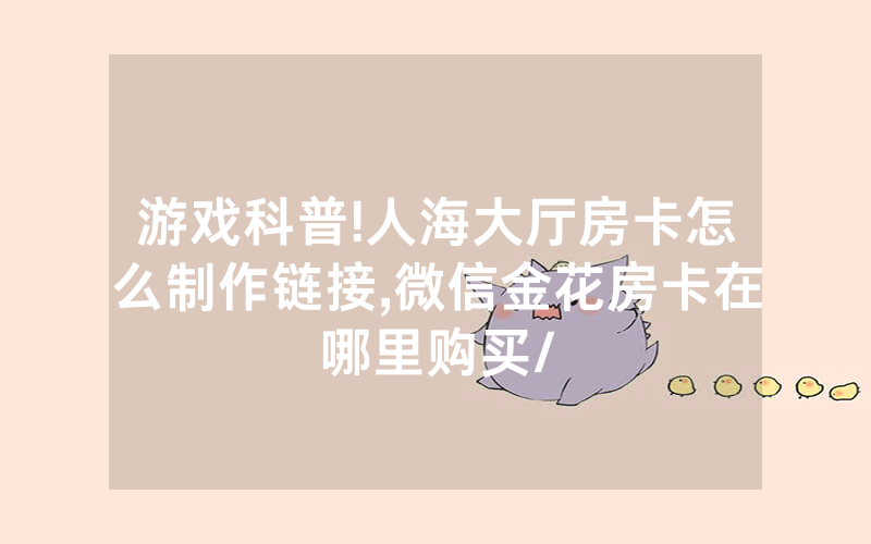 游戏科普!人海大厅房卡怎么制作链接,微信金花房卡在哪里购买/
