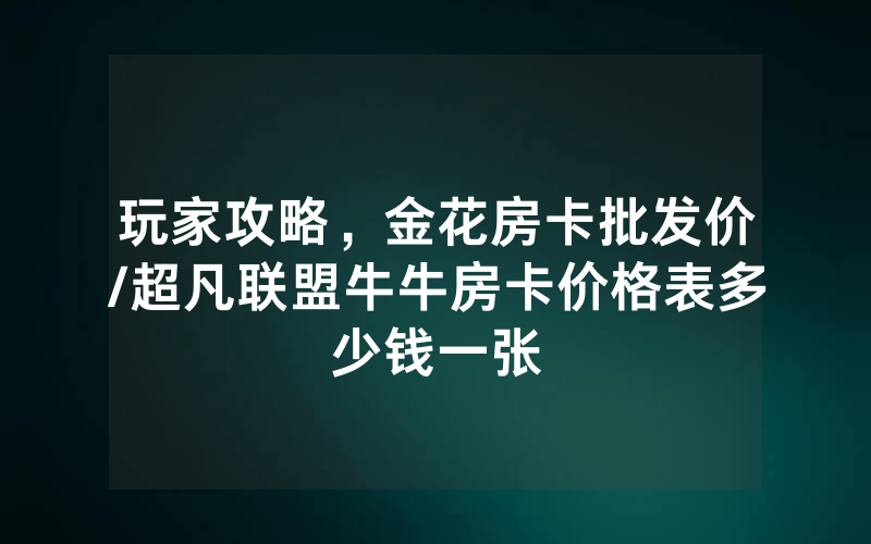 玩家攻略，金花房卡批发价/超凡联盟牛牛房卡价格表多少钱一张