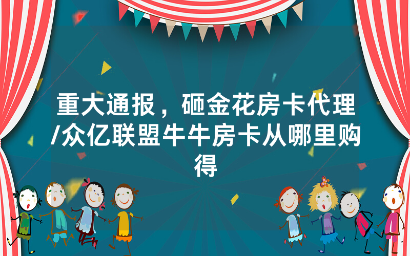 重大通报，砸金花房卡代理/众亿联盟牛牛房卡从哪里购得