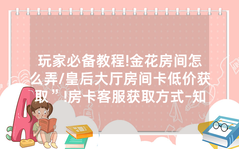 玩家必备教程!金花房间怎么弄/皇后大厅房间卡低价获取”!房卡客服获取方式-知乎