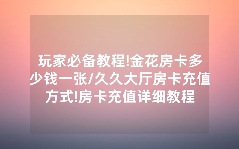 玩家必备教程!金花房卡多少钱一张/久久大厅房卡充值方式!房卡充值详细教程