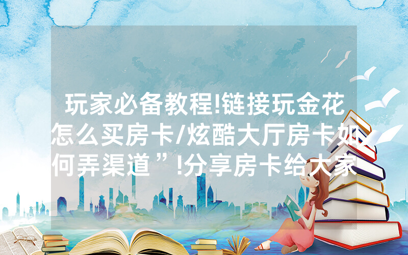 玩家必备教程!链接玩金花怎么买房卡/炫酷大厅房卡如何弄渠道”!分享房卡给大家