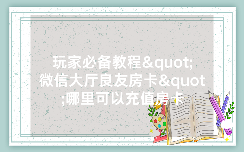 玩家必备教程"微信大厅良友房卡"哪里可以充值房卡
