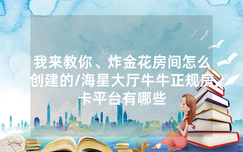 我来教你、炸金花房间怎么创建的/海星大厅牛牛正规房卡平台有哪些