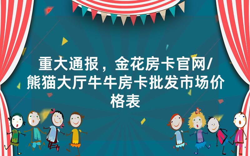重大通报，金花房卡官网/熊猫大厅牛牛房卡批发市场价格表