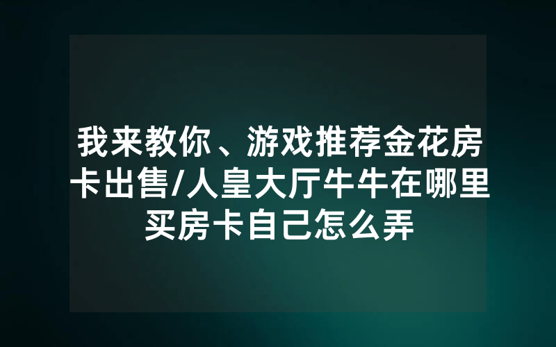 我来教你、游戏推荐金花房卡出售/人皇大厅牛牛在哪里买房卡自己怎么弄