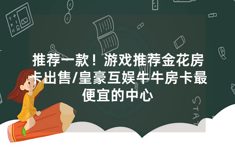 推荐一款！游戏推荐金花房卡出售/皇豪互娱牛牛房卡最便宜的中心