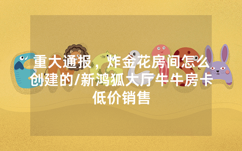 重大通报，炸金花房间怎么创建的/新鸿狐大厅牛牛房卡低价销售