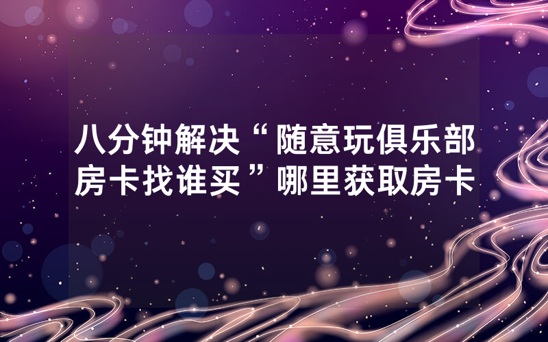 八分钟解决“随意玩俱乐部房卡找谁买”哪里获取房卡