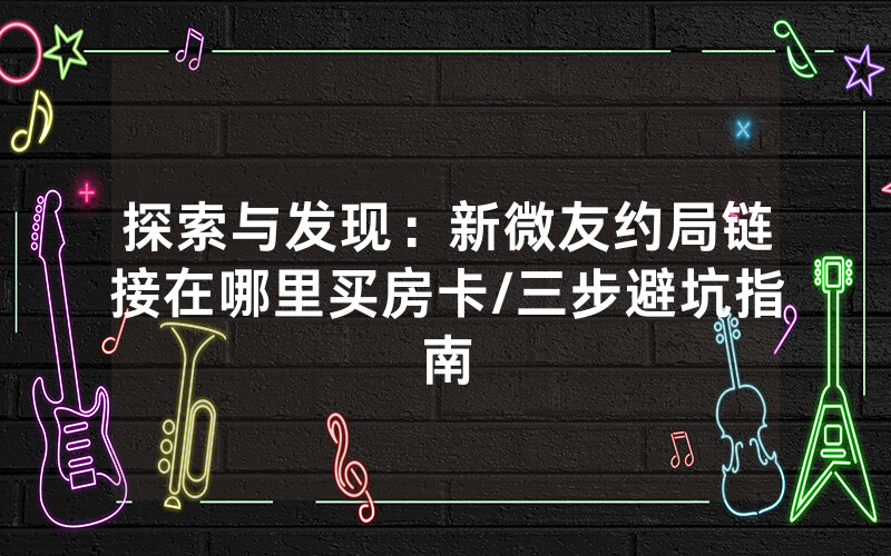 探索与发现：新微友约局链接在哪里买房卡/三步避坑指南