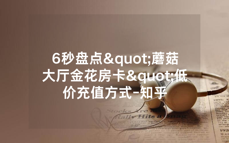 6秒盘点"蘑菇大厅金花房卡"低价充值方式-知乎