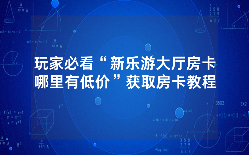 玩家必看“新乐游大厅房卡哪里有低价”获取房卡教程