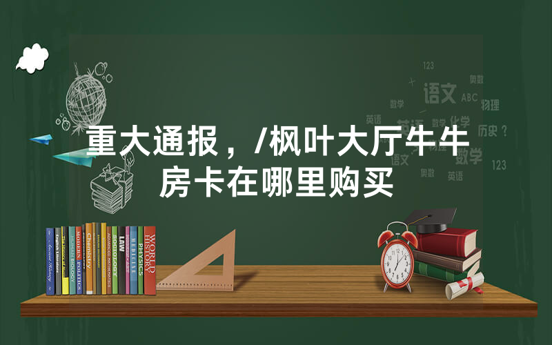 重大通报，/枫叶大厅牛牛房卡在哪里购买