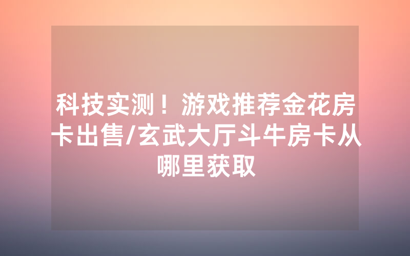 科技实测！游戏推荐金花房卡出售/玄武大厅斗牛房卡从哪里获取