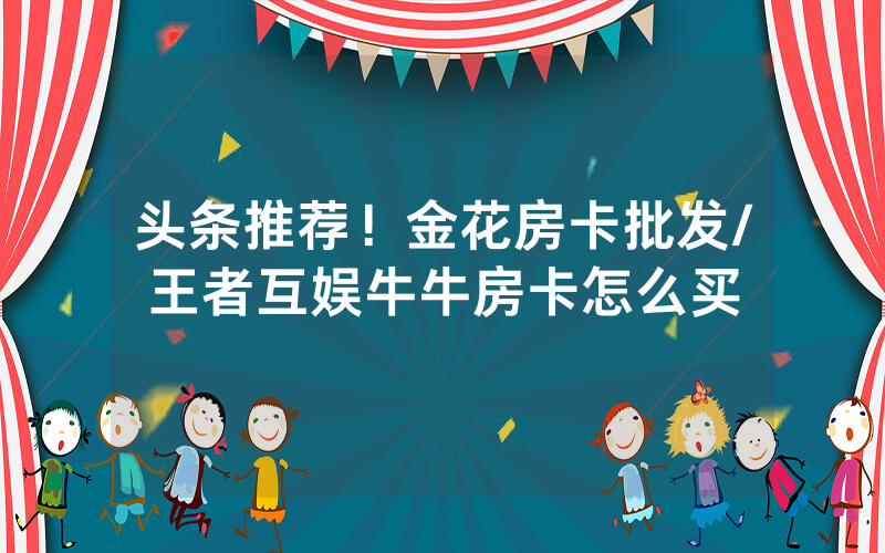 头条推荐！金花房卡批发/王者互娱牛牛房卡怎么买