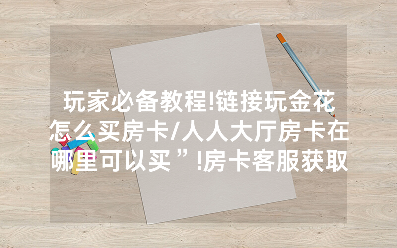 玩家必备教程!链接玩金花怎么买房卡/人人大厅房卡在哪里可以买”!房卡客服获取方式-知乎