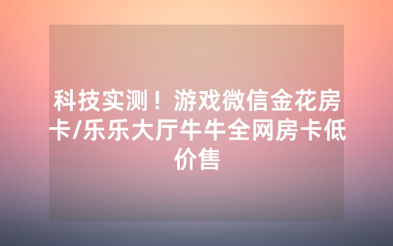 科技实测！游戏微信金花房卡/乐乐大厅牛牛全网房卡低价售