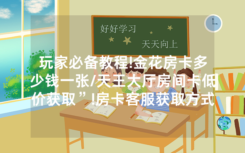 玩家必备教程!金花房卡多少钱一张/天王大厅房间卡低价获取”!房卡客服获取方式-知乎