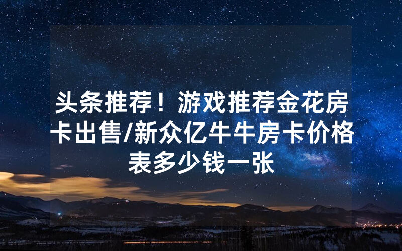 头条推荐！游戏推荐金花房卡出售/新众亿牛牛房卡价格表多少钱一张
