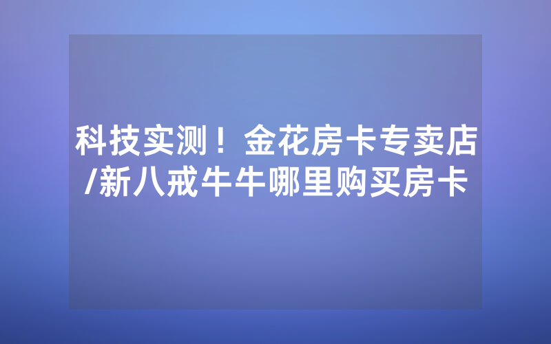 科技实测！金花房卡专卖店/新八戒牛牛哪里购买房卡