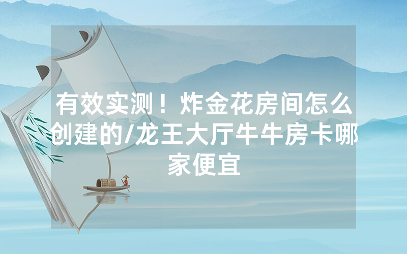 有效实测！炸金花房间怎么创建的/龙王大厅牛牛房卡哪家便宜