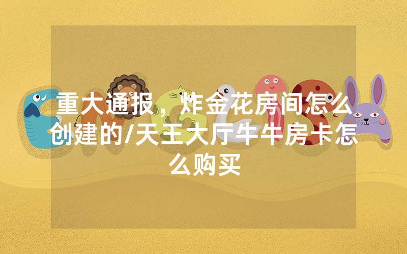 重大通报，炸金花房间怎么创建的/天王大厅牛牛房卡怎么购买