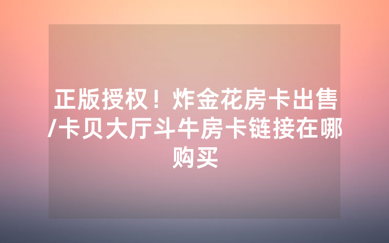 正版授权！炸金花房卡出售/卡贝大厅斗牛房卡链接在哪购买
