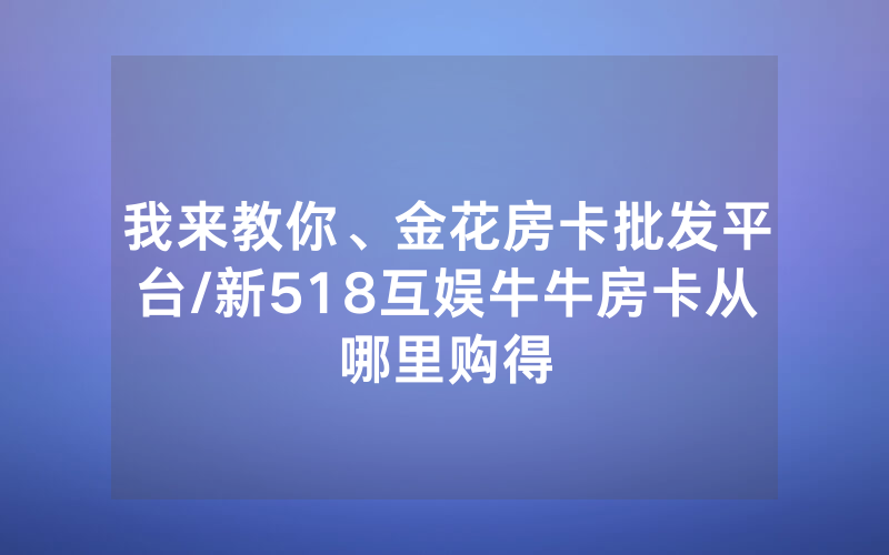 我来教你、金花房卡批发平台/新518互娱牛牛房卡从哪里购得