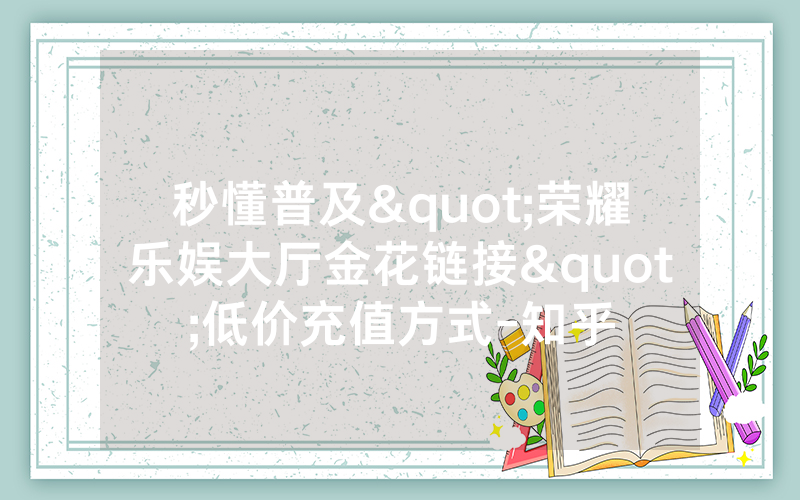 秒懂普及"荣耀乐娱大厅金花链接"低价充值方式-知乎
