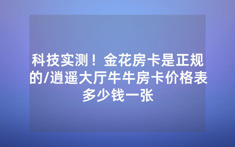 科技实测！金花房卡是正规的/逍遥大厅牛牛房卡价格表多少钱一张