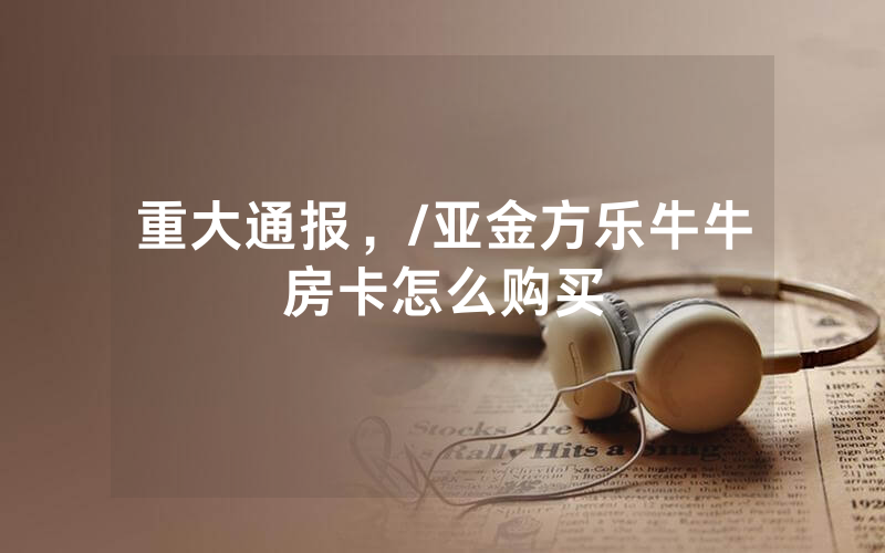 重大通报，/亚金方乐牛牛房卡怎么购买