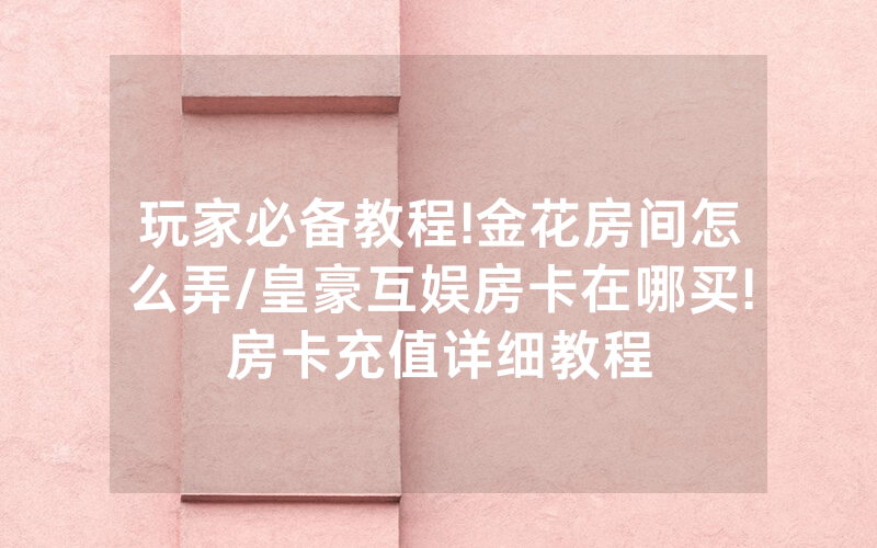 玩家必备教程!金花房间怎么弄/皇豪互娱房卡在哪买!房卡充值详细教程