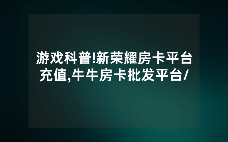 游戏科普!新荣耀房卡平台充值,牛牛房卡批发平台/