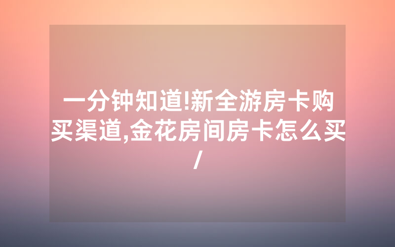 一分钟知道!新全游房卡购买渠道,金花房间房卡怎么买/