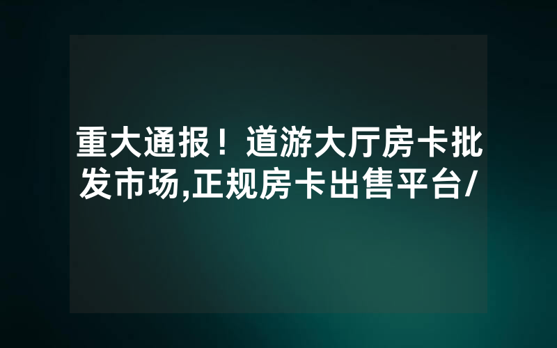 重大通报！道游大厅房卡批发市场,正规房卡出售平台/