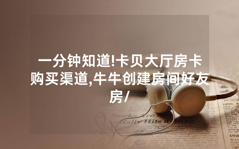 一分钟知道!卡贝大厅房卡购买渠道,牛牛创建房间好友房/