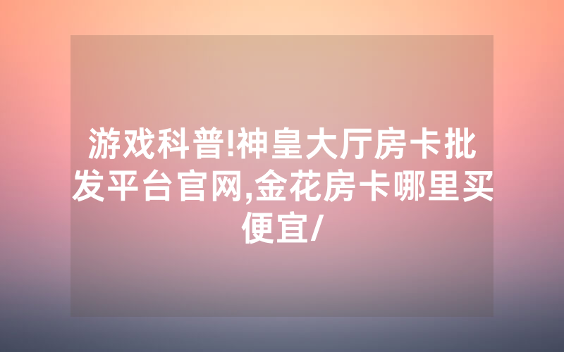 游戏科普!神皇大厅房卡批发平台官网,金花房卡哪里买便宜/