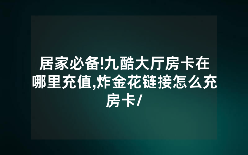 居家必备!九酷大厅房卡在哪里充值,炸金花链接怎么充房卡/