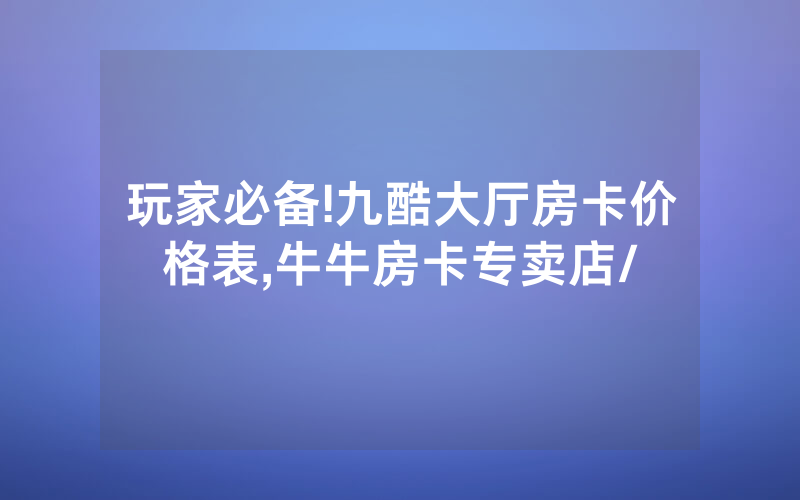 玩家必备!九酷大厅房卡价格表,牛牛房卡专卖店/