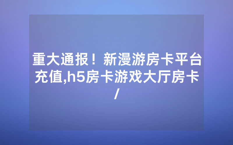 重大通报！新漫游房卡平台充值,h5房卡游戏大厅房卡/