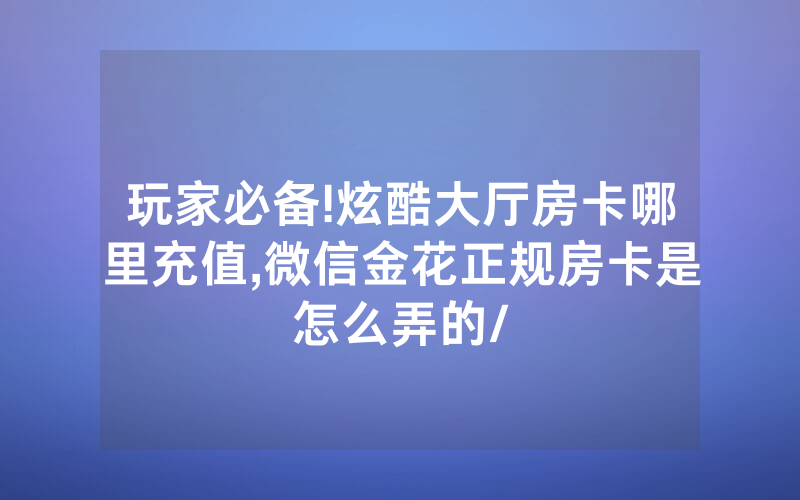 玩家必备!炫酷大厅房卡哪里充值,微信金花正规房卡是怎么弄的/