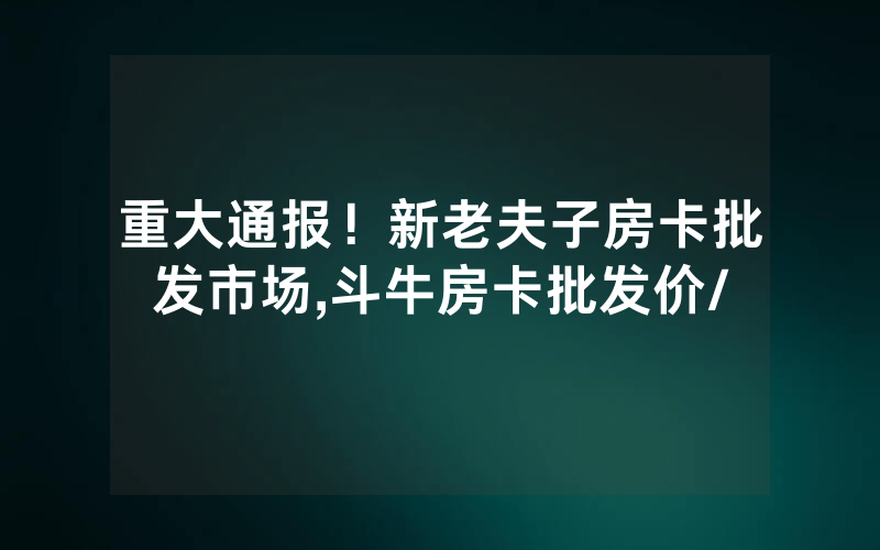 重大通报！新老夫子房卡批发市场,斗牛房卡批发价/
