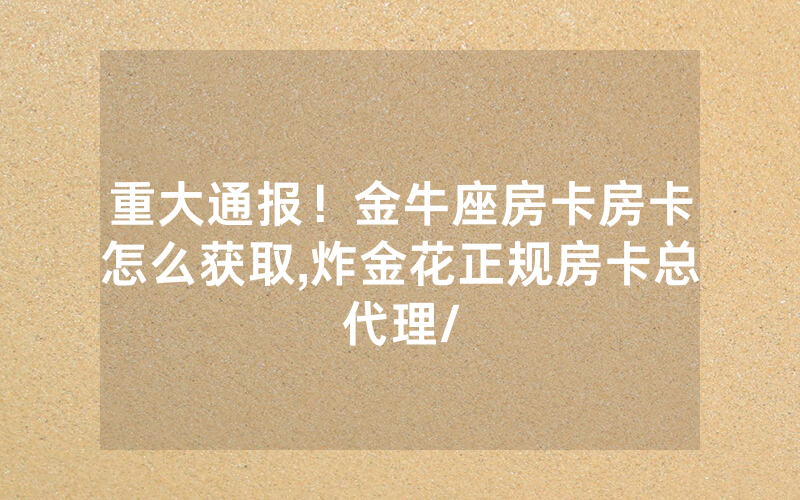重大通报！金牛座房卡房卡怎么获取,炸金花正规房卡总代理/