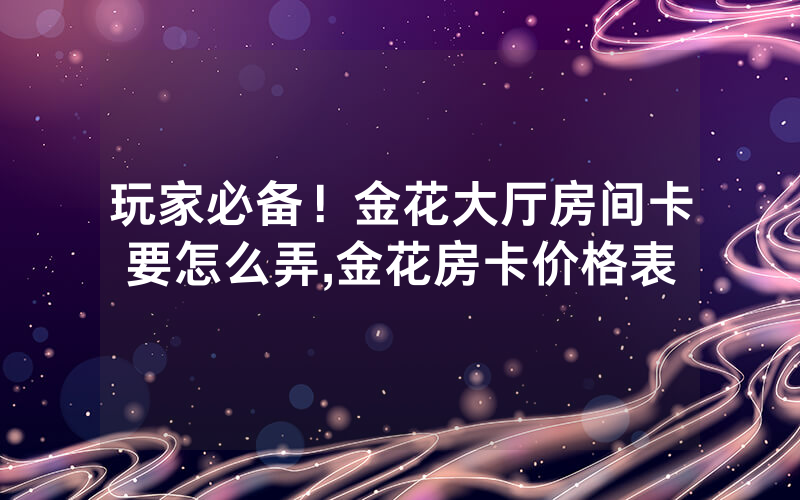 玩家必备！金花大厅房间卡要怎么弄,金花房卡价格表