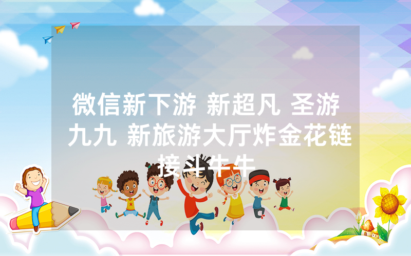 微信新下游 新超凡 圣游 九九 新旅游大厅炸金花链接斗牛牛
