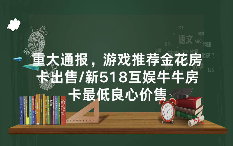 重大通报，游戏推荐金花房卡出售/新518互娱牛牛房卡最低良心价售