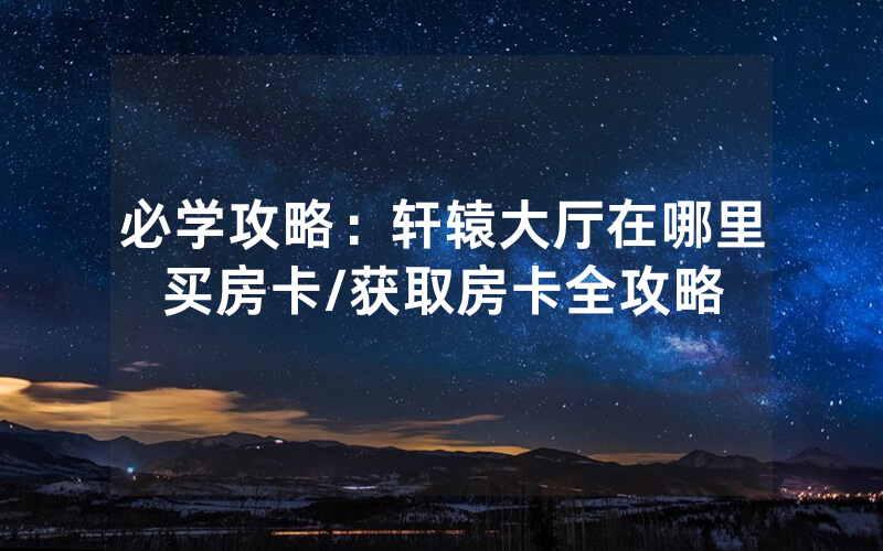 必学攻略：轩辕大厅在哪里买房卡/获取房卡全攻略