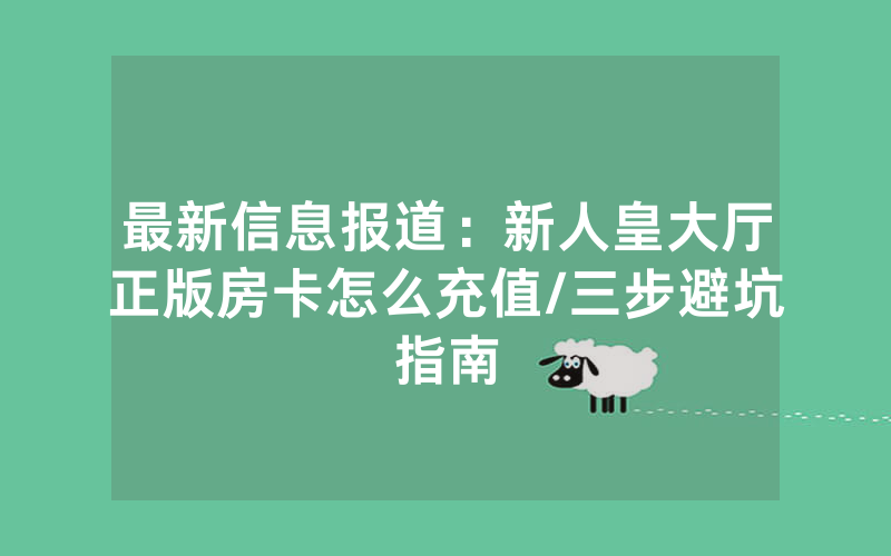 最新信息报道：新人皇大厅正版房卡怎么充值/三步避坑指南