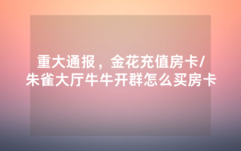 重大通报，金花充值房卡/朱雀大厅牛牛开群怎么买房卡