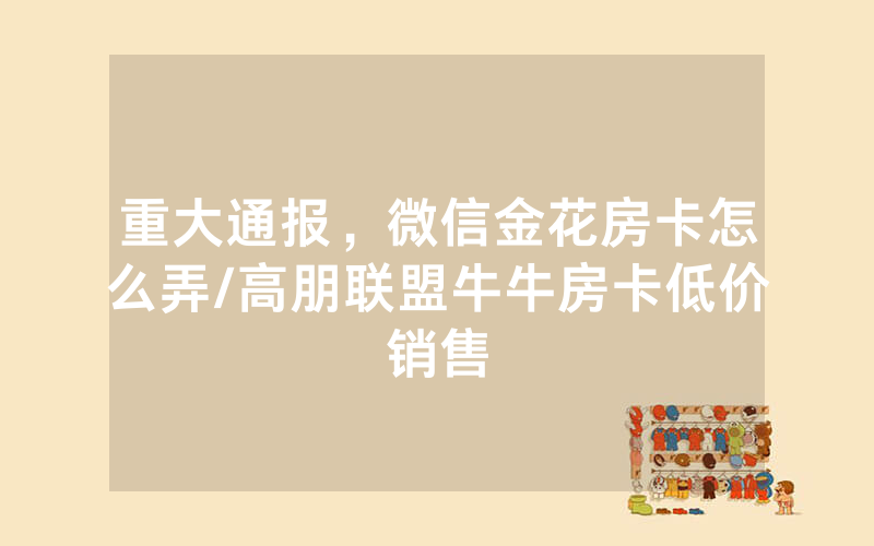重大通报，微信金花房卡怎么弄/高朋联盟牛牛房卡低价销售